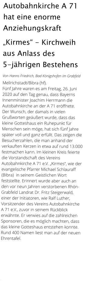 Autobahnkirche A 71 hat eine enorme Anziehungskraft „Kirmes“ - Kirchweih aus Anlass des         5-jährigen Bestehens  Von Hanns Friedrich, Bad Königshofen im Grabfeld  Mellrichstadt/Bibra (hf).  Fünf Jahre waren es am Freitag, 26. Juni 2020 auf den Tag genau, dass Bayerns Innenminister Joachim Herrmann die Autobahnkirche an der A 71 eröffnete.  Der Wunsch, der damals in vielen Grußworten geäußert wurde, dass das kleine Gotteshaus ein Ruhepunkt für Menschen sein möge, hat sich fünf Jahre später voll und ganz erfüllt. Das zeigen die Besucherzahlen, die man anhand der verkauften Kerzen in etwa auf rund 13.000 festmachen kann. Im kleinen Kreis feierte die Vorstandschaft des Vereins Autobahnkirche A 71 e.V. „Kirmes“, wie der evangelische Pfarrer Michael Schlauraff (Bibra)  in seinem Geistlichen Wort feststellte. Erinnert wurde aber auch an den vor neun Jahren verstorbenen Rhön-Grabfeld Landrat Dr. Fritz Steigerwald, einer der Initiatoren, wie Ralf Luther, Vorsitzender des Vereins Autobahnkirche A 71 e.V., zuvor in seinem Rückblick erwähnte. Er verwies auf die zahlreichen Sponsoren, die es möglich machten, dass das kleine Gotteshaus entstehen konnte. Rund 400 Namen liest man auf der neuen Ehrentafel.          .